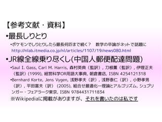 【参考文献・資料】
●
最長しりとり
●
ポケモンでしりとりしたら最長何匹まで続く？　数学の卒論がネットで話題に
http://nlab.itmedia.co.jp/nl/articles/1107/19/news080.html
●
JR線全線乗り尽くし(中国人郵便配達問題)
●
Saul I. Gass, Carl M. Harris, 森村英典（監訳）, 刀根薫（監訳）, 伊理正夫
（監訳）(1999), 経営科学OR用語大事典, 朝倉書店, ISBN 4254121318
●
Bernhard Korte, Jens Vygen, 浅野孝夫（訳）, 浅野泰仁（訳）, 小野孝男
（訳）, 平田富夫（訳） (2005), 組合せ最適化―理論とアルゴリズム, シュプリ
ンガー・フェアラーク東京, ISBN 9784431711834
※Wikipediaに掲載がありますが、それを書いたのは私です
 