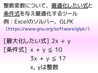 整数変数について、最適化したい式と
条件式を与え最適化するツール
例：Excelのソルバー、GLPK
（https://www.gnu.org/software/glpk/）
[最大化したい式] 2x + y
[条件式] x + y ≦ 10
3x + y ≦ 17
x, yは整数
 