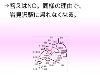 →答えはNO。同様の理由で、
　岩見沢駅に帰れなくなる。
函館
五稜郭
中小国
大沼
森
長万部
室蘭
東室蘭
苫小牧
沼ノ端
追分
新得
夕張
新夕張
東釧路
根室
南千歳
新千歳空港
桑園 白石
新十津川
増毛
滝川
深川
旭川 新旭川
稚内
富良野
様似
岩見沢
 