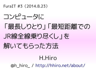 FuraIT #3（2014.8.23）
コンピュータに
「最長しりとり」「最短距離での
JR線全線乗り尽くし」を
解いてもらった方法
H.Hiro
@h_hiro_ / http://hhiro.net/about/
 