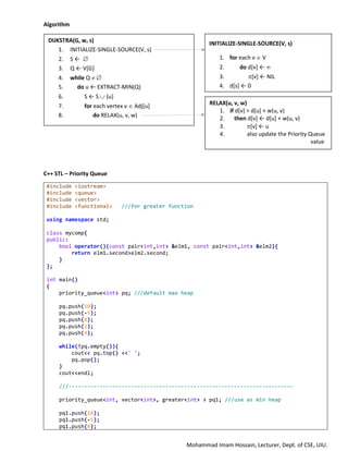 Mohammad Imam Hossain, Lecturer, Dept. of CSE, UIU.
Algorithm
C++ STL – Priority Queue
#include <iostream>
#include <queue>
#include <vector>
#include <functional> ///for greater function
using namespace std;
class mycomp{
public:
bool operator()(const pair<int,int> &elm1, const pair<int,int> &elm2){
return elm1.second>elm2.second;
}
};
int main()
{
priority_queue<int> pq; ///default max heap
pq.push(10);
pq.push(-5);
pq.push(8);
pq.push(2);
pq.push(4);
while(!pq.empty()){
cout<< pq.top() <<" ";
pq.pop();
}
cout<<endl;
///------------------------------------------------------------------------
priority_queue<int, vector<int>, greater<int> > pq1; ///use as min heap
pq1.push(10);
pq1.push(-5);
pq1.push(8);
DIJKSTRA(G, w, s)
1. INITIALIZE-SINGLE-SOURCE(V, s)
2. S ← 
3. Q ← V[G]
4. while Q  
5. do u ← EXTRACT-MIN(Q)
6. S ← S  {u}
7. for each vertex v  Adj[u]
8. do RELAX(u, v, w)
INITIALIZE-SINGLE-SOURCE(V, s)
1. for each v  V
2. do d[v] ← 
3. [v] ← NIL
4. d[s] ← 0
RELAX(u, v, w)
1. if d[v] > d[u] + w(u, v)
2. then d[v] ← d[u] + w(u, v)
3. [v] ← u
4. also update the Priority Queue
value
 