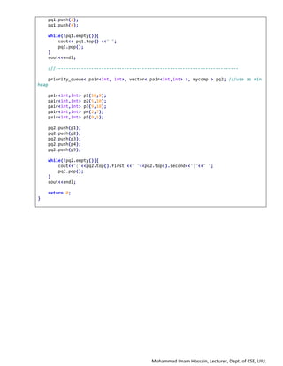 Mohammad Imam Hossain, Lecturer, Dept. of CSE, UIU.
pq1.push(2);
pq1.push(4);
while(!pq1.empty()){
cout<< pq1.top() <<" ";
pq1.pop();
}
cout<<endl;
///------------------------------------------------------------------------
priority_queue< pair<int, int>, vector< pair<int,int> >, mycomp > pq2; ///use as min
heap
pair<int,int> p1(10,8);
pair<int,int> p2(5,10);
pair<int,int> p3(9,18);
pair<int,int> p4(2,7);
pair<int,int> p5(9,5);
pq2.push(p1);
pq2.push(p2);
pq2.push(p3);
pq2.push(p4);
pq2.push(p5);
while(!pq2.empty()){
cout<<"("<<pq2.top().first <<" "<<pq2.top().second<<")"<<" ";
pq2.pop();
}
cout<<endl;
return 0;
}
 
