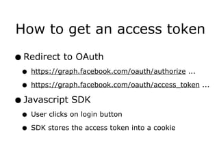 How to get an access token

• Redirect to OAuth
 • https://graph.facebook.com/oauth/authorize ...
 • https://graph.facebook.com/oauth/access_token ...
• Javascript SDK
 • User clicks on login button
 • SDK stores the access token into a cookie
 