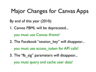 Major Changes for Canvas Apps
By end of this year (2010):
1. Canvas FBML will be deprecated...
  you must use Canvas iframe!
2. The Facebook “session_key” will disappear...
  you must use access_token for API calls!
3. The “fb_sig” parameters will disappear...
  you must query and cache user data!
 