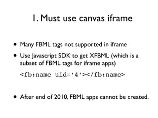 1. Must use canvas iframe

• Many FBML tags not supported in iframe
• Use Javascript SDK to get XFBML (which is a
  subset of FBML tags for iframe apps)
  <fb:name uid=’4’></fb:name>


• After end of 2010, FBML apps cannot be created.
 