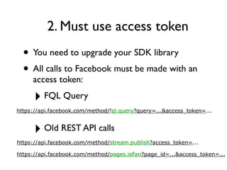 2. Must use access token
  • You need to upgrade your SDK library
  • All calls to Facebook must be made with an
     access token:

      ‣ FQL Query
https://api.facebook.com/method/fql.query?query=...&access_token=...


      ‣ Old REST API calls
https://api.facebook.com/method/stream.publish?access_token=...

https://api.facebook.com/method/pages.isFan?page_id=...&access_token=...
 