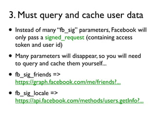 3. Must query and cache user data
• Instead of many “fb_sig” parameters, Facebook will
  only pass a signed_request (containing access
  token and user id)
• Many parameters will disappear, so you will need
  to query and cache them yourself...
• fb_sig_friends =>
  https://graph.facebook.com/me/friends?...
• fb_sig_locale =>
  https://api.facebook.com/methods/users.getInfo?...
 