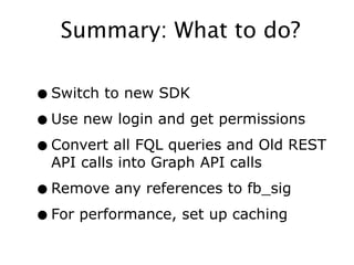 Summary: What to do?

• Switch to new SDK
• Use new login and get permissions
• Convert all FQL queries and Old REST
  API calls into Graph API calls

• Remove any references to fb_sig
• For performance, set up caching
 