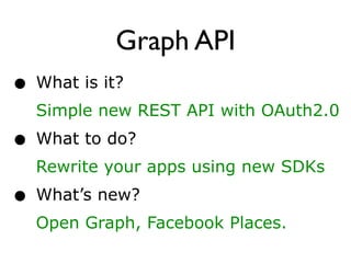 Graph API
• What is it?
  Simple new REST API with OAuth2.0
• What to do?
  Rewrite your apps using new SDKs
• What’s new?
  Open Graph, Facebook Places.
 