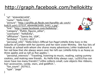 http://graph.facebook.com/hellokitty
{
   "id": "40444963499",
   "name": "Hello Kitty",
   "picture": "http://proﬁle.ak.fbcdn.net/hproﬁle-ak-snc4/
hs625.ash1/27537_40444963499_5441_s.jpg",
   "link": "http://www.facebook.com/hellokitty",
   "category": "Public_ﬁgures_other",
   "username": "hellokitty",
   "affiliation": "Sanrio Inc. USA",
   "birthday": "11/01/-001",
   "personal_info": "Hello Kitty's Official Fan Page!nHello Kitty lives in the
suburbs of London with her parents and her twin sister Mimmy. She has lots of
friends at school with whom she shares many adventures.nHer trademark is
her red bow that she always wears over her left ear.nHello Kitty is as heavy as
three apples and as tall as ﬁve apples.",
   "personal_interests": "Traveling, listening to music, reading, eating yummy
cookies, and making new friends. As Hello Kitty always says, u201cYou can
never have too many friends!"nShe collects small, cute objects like ribbons,
hair accessories, candy, stars, and goldﬁsh.",
   "fan_count": 267913,
   "type": "page"
}
 
