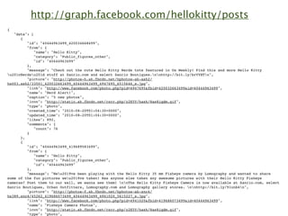 http://graph.facebook.com/hellokitty/posts
{
   "data": [
      {
         "id": "40444963499_420034668499",
         "from": {
             "name": "Hello Kitty",
             "category": "Public_figures_other",
             "id": "40444963499"
         },
         "message": "Check out the cute Hello Kitty Nerds tote featured in Us Weekly! Find this and more Hello Kitty
u201cNerdsu201d stuff at Sanrio.com and select Sanrio Boutiques.nnhttp://bit.ly/brVYHTn",
         "picture": "http://photos-h.ak.fbcdn.net/hphotos-ak-ash2/
hs003.ash2/33501_420032663499_40444963499_4947695_6515646_s.jpg",
         "link": "http://www.facebook.com/photo.php?pid=4947695&fbid=420032663499&id=40444963499",
         "name": "Nerd Alert!",
         "caption": "5 new photos",
         "icon": "http://static.ak.fbcdn.net/rsrc.php/z2E5Y/hash/8as8iqdm.gif",
         "type": "photo",
         "created_time": "2010-08-20T01:04:30+0000",
         "updated_time": "2010-08-20T01:04:30+0000",
         "likes": 892,
         "comments": {
             "count": 76
         }
      },
      {
         "id": "40444963499_419689583499",
         "from": {
             "name": "Hello Kitty",
             "category": "Public_figures_other",
             "id": "40444963499"
         },
         "message": "Weu2019ve been playing with the Hello Kitty 35 mm Fisheye camera by Lomography and wanted to share
some of the fun pictures weu2019ve taken! Has anyone else taken any awesome pictures with their Hello Kitty Fisheye
cameras? Post them to our wall, we wanna see them! nnThe Hello Kitty Fisheye Camera is now available at Sanrio.com, select
Sanrio Boutiques, Urban Outfitters, Lomography.com and Lomography gallery stores. nnhttp://bit.ly/91unb4n",
         "picture": "http://photos-f.ak.fbcdn.net/hphotos-ak-snc4/
hs389.snc4/45262_419686073499_40444963499_4941020_5615227_s.jpg",
         "link": "http://www.facebook.com/photo.php?pid=4941020&fbid=419686073499&id=40444963499",
         "name": "Fisheye Camera Photos",
         "icon": "http://static.ak.fbcdn.net/rsrc.php/z2E5Y/hash/8as8iqdm.gif",
         "type": "photo",
 