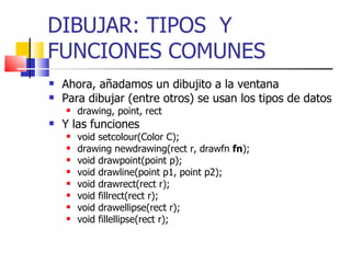 DIBUJAR: TIPOS  Y FUNCIONES COMUNES Ahora, añadamos un dibujito a la ventana Para dibujar (entre otros) se usan los tipos de datos drawing, point, rect  Y las funciones void setcolour(Color C); drawing newdrawing(rect r, drawfn  fn );  void drawpoint(point p);  void drawline(point p1, point p2);  void drawrect(rect r);  void fillrect(rect r);  void drawellipse(rect r);  void fillellipse(rect r);  