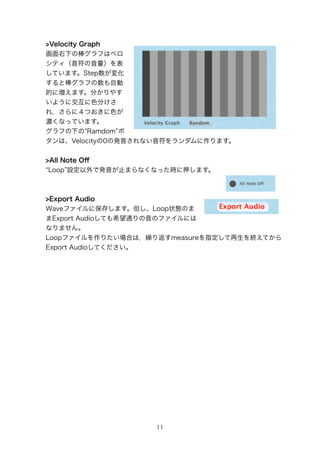 >Velocity Graph
¤ΰդϥ٥
ƥ
ƤޤStep仯
ȰդԄ
Ĥˉޤ֤䤹
褦˽ɫ֤
죬ˣĤɫ
⤯ʤäƤޤ
դ¤ Ramdom 
ϡVelocity0ΰkʤޤ


>All Note O?
 Loop OǰkֹޤʤʤärѺޤ



>Export Audio
Waveե˱椷ޤLoop״BΤ
Export AudioƤϣͨΥեˤ
ʤޤ
LoopեꤿϤϣR귵measureָKƤ
Export AudioƤ




                   11
 