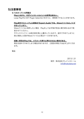 5)ע
 5-1)狼äƤ놖}
   Playʤ飬VST󥹥ȥȤωʤ
   Loop PlayФVST Plugin SelectʤɤФȡKˤ뤳Ȥޤ


  Play;Фǥȥåפֱ Export Audio ǤϡWaveե˥Υ
  ΤäƤޤ
  Waveե˱椷ϣPlay򤷤ƱؤȫQKޤǰk
  Ƥ
  ɥХåե`ǰ򳣤ϕƤΤǡ;ФǤƤޤ
  ǰ˰kWaveե˲Ф륱`ޤ


  һĿPlayǤϡѥ`ͨʤϤ롣
  ;ФǤƤޤϤޤĿǤϱؤ֤Ф
  ޤ


 



                                            2013.1.31
                               ʽ֥쥤󥹥ȩ`
                                     info@nakataka.net




                        12
 
