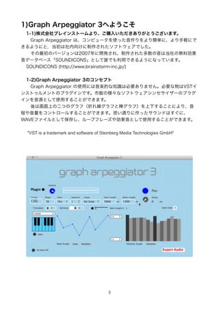1)Graph Arpeggiator 3ؤ褦
 1-1)ʽ֥쥤󥹥ȩ`ꡢُ뤤꤬Ȥޤ
 ?Graph Arpeggiator ϡԥ`ʹä꺆gˡXˤ
褦ˤȣ򤱤줿եȥǤ
 ?ΥЩ`2007_k졢줿ϵΟoτ
ǩ`٩`SOUNDICONSȤlǤäǤ褦ˤʤäƤޤ
 SOUNDICONS (http://www.brainstorm-inc.jp/)


 1-2)Graph Arpeggiator 3Υ󥻥ץ
 ?Graph Arpeggiator ʹäˤSĤ֪RϱҪޤ󡣱ҪVST
󥹥ȥȤΥץ饰Ǥ؜Θʥեȥ󥻥`Υץ饰
ԴȤʹä뤳ȤǤޤ
 ?ϻϤζĤΥգۤ쾀դȰգ¤뤳Ȥˤꡢ
̤򥳥ȥ`뤹뤳ȤǤޤ˼ͨäɤϤˡ
WAVEեȤƱ椷`ץե`䄿Ȥʹä뤳ȤǤޤ


 "VST is a trademark and software of Steinberg Media Technologies GmbH"




                                       3
 
