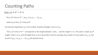Counting Paths
Case r +1: In Ar+1 = Ar. A,
The (i, j)th entry in Ar+1 , bi1a1j + bi2 a2j + …+ bin anj
where bik is the (i, j)th entry of Ar.
By induction hypothesis, bik is the number of paths of length r from vi to vk.
The (i, j)th entry in Ar+1 corresponds to the length between i and j and the length is r+1. This path is made up of
length r from vi to vk and of length from vk to vj. By product rule for counting, the number of such paths is bik* akj The
result is bi1a1j + bi2 a2j + …+ bin anj ,the desired result.
 