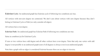 Eulerian Cycle: An undirected graph has Eulerian cycle if following two conditions are true.
All vertices with non-zero degree are connected. We don’t care about vertices with zero degree because they don’t
belong to Eulerian Cycle or Path (we only consider all edges).
All vertices have even degree.
Eulerian Path: An undirected graph has Eulerian Path if following two conditions are true.
Same as condition (a) for Eulerian Cycle.
If zero or two vertices have odd degree and all other vertices have even degree. Note that only one vertex with odd
degree is not possible in an undirected graph (sum of all degrees is always even in an undirected graph)
Note that a graph with no edges is considered Eulerian because there are no edges to traverse.
 