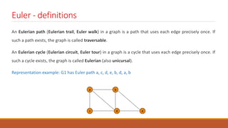 Euler - definitions
An Eulerian path (Eulerian trail, Euler walk) in a graph is a path that uses each edge precisely once. If
such a path exists, the graph is called traversable.
An Eulerian cycle (Eulerian circuit, Euler tour) in a graph is a cycle that uses each edge precisely once. If
such a cycle exists, the graph is called Eulerian (also unicursal).
Representation example: G1 has Euler path a, c, d, e, b, d, a, b
a b
c d e
 