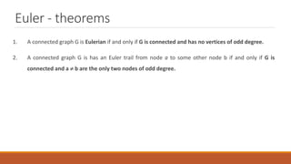 Euler - theorems
1. A connected graph G is Eulerian if and only if G is connected and has no vertices of odd degree.
2. A connected graph G is has an Euler trail from node a to some other node b if and only if G is
connected and a  b are the only two nodes of odd degree.
 