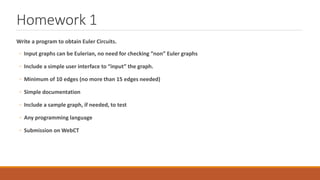 Homework 1
Write a program to obtain Euler Circuits.
◦ Input graphs can be Eulerian, no need for checking “non” Euler graphs
◦ Include a simple user interface to “input” the graph.
◦ Minimum of 10 edges (no more than 15 edges needed)
◦ Simple documentation
◦ Include a sample graph, if needed, to test
◦ Any programming language
◦ Submission on WebCT
 