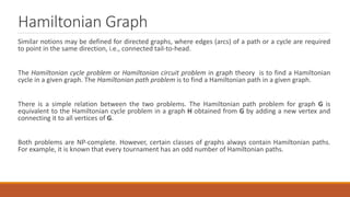 Hamiltonian Graph
Similar notions may be defined for directed graphs, where edges (arcs) of a path or a cycle are required
to point in the same direction, i.e., connected tail-to-head.
The Hamiltonian cycle problem or Hamiltonian circuit problem in graph theory is to find a Hamiltonian
cycle in a given graph. The Hamiltonian path problem is to find a Hamiltonian path in a given graph.
There is a simple relation between the two problems. The Hamiltonian path problem for graph G is
equivalent to the Hamiltonian cycle problem in a graph H obtained from G by adding a new vertex and
connecting it to all vertices of G.
Both problems are NP-complete. However, certain classes of graphs always contain Hamiltonian paths.
For example, it is known that every tournament has an odd number of Hamiltonian paths.
 