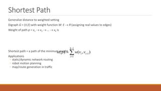 Shortest Path
Generalize distance to weighted setting
Digraph G = (V,E) with weight function W: E  R (assigning real values to edges)
Weight of path p = v1  v2  …  vk is
Shortest path = a path of the minimum weight
Applications
◦ static/dynamic network routing
◦ robot motion planning
◦ map/route generation in traffic
1
1
1
( ) ( , )
k
i i
i
w p w v v



 
 