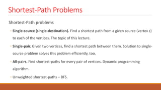 Shortest-Path Problems
Shortest-Path problems
◦ Single-source (single-destination). Find a shortest path from a given source (vertex s)
to each of the vertices. The topic of this lecture.
◦ Single-pair. Given two vertices, find a shortest path between them. Solution to single-
source problem solves this problem efficiently, too.
◦ All-pairs. Find shortest-paths for every pair of vertices. Dynamic programming
algorithm.
◦ Unweighted shortest-paths – BFS.
 