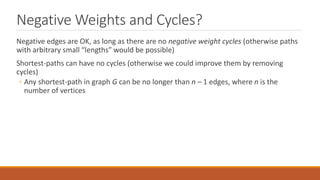 Negative Weights and Cycles?
Negative edges are OK, as long as there are no negative weight cycles (otherwise paths
with arbitrary small “lengths” would be possible)
Shortest-paths can have no cycles (otherwise we could improve them by removing
cycles)
◦ Any shortest-path in graph G can be no longer than n – 1 edges, where n is the
number of vertices
 