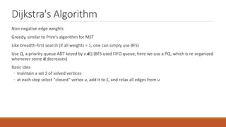 Dijkstra's Algorithm
Non-negative edge weights
Greedy, similar to Prim's algorithm for MST
Like breadth-first search (if all weights = 1, one can simply use BFS)
Use Q, a priority queue ADT keyed by v.d() (BFS used FIFO queue, here we use a PQ, which is re-organized
whenever some d decreases)
Basic idea
◦ maintain a set S of solved vertices
◦ at each step select "closest" vertex u, add it to S, and relax all edges from u
 