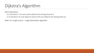 Dijkstra’s Algorithm
O(n2) operations
◦ (n-1) iterations: 1 for each vertex added to the distinguished set S.
◦ (n-1) iterations: for each adjacent vertex of the one added to the distinguished set.
Note: it is single source – single destination algorithm
 