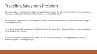 Traveling Salesman Problem
Given a number of cities and the costs of traveling from one to the other, what is the cheapest roundtrip
route that visits each city once and then returns to the starting city?
An equivalent formulation in terms of graph theory is: Find the Hamiltonian cycle with the least weight
in a weighted graph.
It can be shown that the requirement of returning to the starting city does not change the computational
complexity of the problem.
A related problem is the (bottleneck TSP): Find the Hamiltonian cycle in a weighted graph with the
minimal length of the longest edge.
 