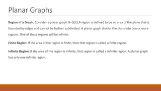 Planar Graphs
Region of a Graph: Consider a planar graph G=(V,E).A region is defined to be an area of the plane that is
bounded by edges and cannot be further subdivided. A planar graph divides the plans into one or more
regions. One of these regions will be infinite.
Finite Region: If the area of the region is finite, then that region is called a finite region.
Infinite Region: If the area of the region is infinite, that region is called a infinite region. A planar graph
has only one infinite region.
 