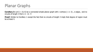 Planar Graphs
Corollary 3: Let G = (V, E) be a connected simple planar graph with v vertices ( v ≥ 3) , e edges, and no
circuits of length 3 then e ≤ 2v -4
Proof: Similar to Corollary 1 except the fact that no circuits of length 3 imply that degree of region must
be at least 4.
 