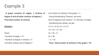 Example 3
A graph contains 21 edges, 3 vertices of
degree 4 and all other vertices of degree 2.
Find total number of vertices.
Solution-
Given-
• Number of edges = 21
• Number of degree 4 vertices = 3
• All other vertices are of degree 2
Let number of vertices in the graph = n.
Using Handshaking Theorem, we have-
Sum of degree of all vertices = 2 x Number of edges
Substituting the values, we get-
3 x 4 + (n-3) x 2 = 2 x 21
12 + 2n – 6 = 42
2n = 42 – 6
2n = 36
∴ n = 18
Thus, Total number of vertices in the graph = 18.
 