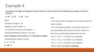 Example 4
A graph has 24 edges and degree of each vertex is k, then which of the following is possible number of
vertices?
A. 20 B. 15 C. 10 D. 8
Given-
• Number of edges = 24
• Degree of each vertex = k
Let number of vertices in the graph = n.
Using Handshaking Theorem, we have-
Sum of degree of all vertices = 2 x Number of edges
Substituting the values, we get-
n x k = 2 x 24
k = 48 / n
Now,
• It is obvious that the degree of any vertex must be a
whole number.
• So in the above equation, only those values of ‘n’
are permissible which gives the whole value of ‘k’.
Now, let us check all the options one by one-
• For n = 20, k = 2.4 which is not allowed.
• For n = 15, k = 3.2 which is not allowed.
• For n = 10, k = 4.8 which is not allowed.
• For n = 8, k = 6 which is allowed
 