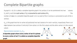 Complete Bipartite graphs
A graph G = (V, E) is called a complete bipartite graph if its vertices V can be partitioned into two subsets
V1 and V2 such that each vertex of V1 is connected to each vertex of V2. The
number of edges in a complete bipartite graph is m.n as each of the m vertices is connected to each of the n
vertices.
Km,n is the graph that has its vertex set portioned into two subsets of m and n vertices, respectively There is an
edge between two vertices if and only if one vertex is in the first subset and the other vertex is in the second
subset.
Representation example: K2,3, K3,3
K2,3 K3,3
A bipartite graph where every vertex of set X is joined
to every vertex of set Y is called as complete bipartite
graph
 