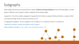 Subgraphs
When edges and vertices are removed from a graph, without removing endpoints of any remaining edges, a smaller
graph is obtained. Such a graph is called a subgraph of the original graph.
A graph G1 = (V1, E1) is called a subgraph of a graph G(V, E) if V1(G) is a subset of V(G) and E1(G) is a subset of E(G)
such that each edge of G1 has same end vertices as in G.
A subgraph of a graph G = (V, E) is a graph H =(V’, E’) where V’ is a subset of V and E’ is a subset of E
Application example: solving sub-problems within a graph
Representation example: V = {u, v, w}, E = ({u, v}, {v, w}, {w, u}}, H1 , H2
u
v w
u
u
w
v v
H1 H2
G
 