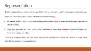 Representation
Graph representation, means the technique to be used to store some graph into the computer's memory.
There are two ways to store Graphs into the computer's memory:
1. Incidence (Matrix): Most useful when information about edges is more desirable than information
about vertices.
2. Adjacency (Matrix/List): Most useful when information about the vertices is more desirable than
information about the edges.
These two representations are also most popular since information about the vertices is often more
desirable than edges in most applications
 