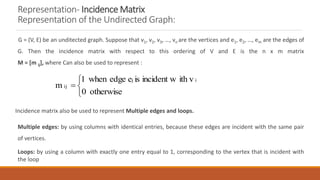 Representation- Incidence Matrix
Representation of the Undirected Graph:
G = (V, E) be an unditected graph. Suppose that v1, v2, v3, …, vn are the vertices and e1, e2, …, em are the edges of
G. Then the incidence matrix with respect to this ordering of V and E is the n x m matrix
M = [m ij], where Can also be used to represent :
Incidence matrix also be used to represent Multiple edges and loops.
Multiple edges: by using columns with identical entries, because these edges are incident with the same pair
of vertices.
Loops: by using a column with exactly one entry equal to 1, corresponding to the vertex that is incident with
the loop




otherwise
0
ith v
incident w
is
e
edge
when
1
m
i
j
ij
 