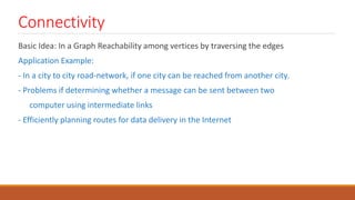 Connectivity
Basic Idea: In a Graph Reachability among vertices by traversing the edges
Application Example:
- In a city to city road-network, if one city can be reached from another city.
- Problems if determining whether a message can be sent between two
computer using intermediate links
- Efficiently planning routes for data delivery in the Internet
 