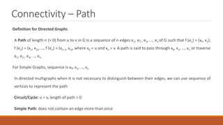 Connectivity – Path
Definition for Directed Graphs
A Path of length n (> 0) from u to v in G is a sequence of n edges e1, e2 , e3, …, en of G such that f (e1) = (xo, x1),
f (e2) = (x1, x2), …, f (en) = (xn-1, xn), where x0 = u and xn = v. A path is said to pass through x0, x1, …, xn or traverse
e1, e2 , e3, …, en
For Simple Graphs, sequence is x0, x1, …, xn
In directed multigraphs when it is not necessary to distinguish between their edges, we can use sequence of
vertices to represent the path
Circuit/Cycle: u = v, length of path > 0
Simple Path: does not contain an edge more than once
 