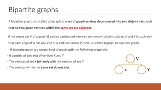 Bipartite graphs
A bipartite graph, also called a bigraph, is a set of graph vertices decomposed into two disjoint sets such
that no two graph vertices within the same set are adjacent.
If the vertex set V of a graph G can be partitioned into two non empty disjoint subsets X and Y in such way
that each edge of G has one end in X and one end in Y then G is called Bigraph or bipartite graph.
A bipartite graph is a special kind of graph with the following properties-
• It consists of two sets of vertices X and Y.
• The vertices of set X join only with the vertices of set Y.
• The vertices within the same set do not join.
V
x Y
 