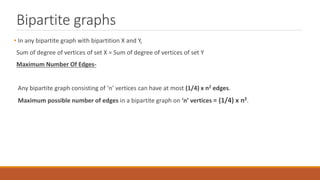 Bipartite graphs
• In any bipartite graph with bipartition X and Y,
Sum of degree of vertices of set X = Sum of degree of vertices of set Y
Maximum Number Of Edges-
Any bipartite graph consisting of ‘n’ vertices can have at most (1/4) x n2 edges.
Maximum possible number of edges in a bipartite graph on ‘n’ vertices = (1/4) x n2.
 