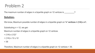 Problem 2
The maximum number of edges in a bipartite graph on 12 vertices is _________?
Solution-
We know, Maximum possible number of edges in a bipartite graph on ‘n’ vertices = (1/4) x n2.
Substituting n = 12, we get-
Maximum number of edges in a bipartite graph on 12 vertices
= (1/4) x (12)2
= (1/4) x 12 x 12
= 36
Therefore, Maximum number of edges in a bipartite graph on 12 vertices = 36.
 