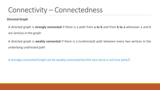 Connectivity – Connectedness
Directed Graph
A directed graph is strongly connected if there is a path from a to b and from b to a whenever a and b
are vertices in the graph
A directed graph is weakly connected if there is a (undirected) path between every two vertices in the
underlying undirected path
A strongly connected Graph can be weakly connected but the vice-versa is not true (why?)
 