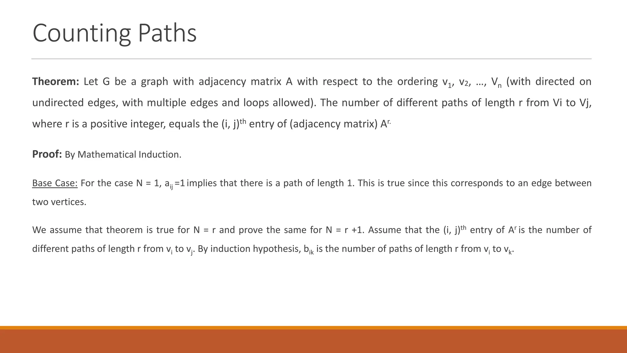 Counting Paths
Theorem: Let G be a graph with adjacency matrix A with respect to the ordering v1, v2, &hellip;, Vn (with directed on
undirected edges, with multiple edges and loops allowed). The number of different paths of length r from Vi to Vj,
where r is a positive integer, equals the (i, j)th entry of (adjacency matrix) Ar.
Proof: By Mathematical Induction.
Base Case: For the case N = 1, aij =1implies that there is a path of length 1. This is true since this corresponds to an edge between
two vertices.
We assume that theorem is true for N = r and prove the same for N = r +1. Assume that the (i, j)th entry of Ar is the number of
different paths of length r from vi to vj. By induction hypothesis, bik is the number of paths of length r from vi to vk.
 