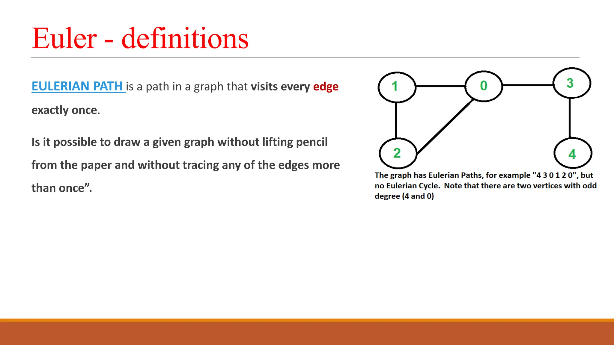 Euler - definitions
EULERIAN PATH is a path in a graph that visits every edge
exactly once.
Is it possible to draw a given graph without lifting pencil
from the paper and without tracing any of the edges more
than once&rdquo;.
 