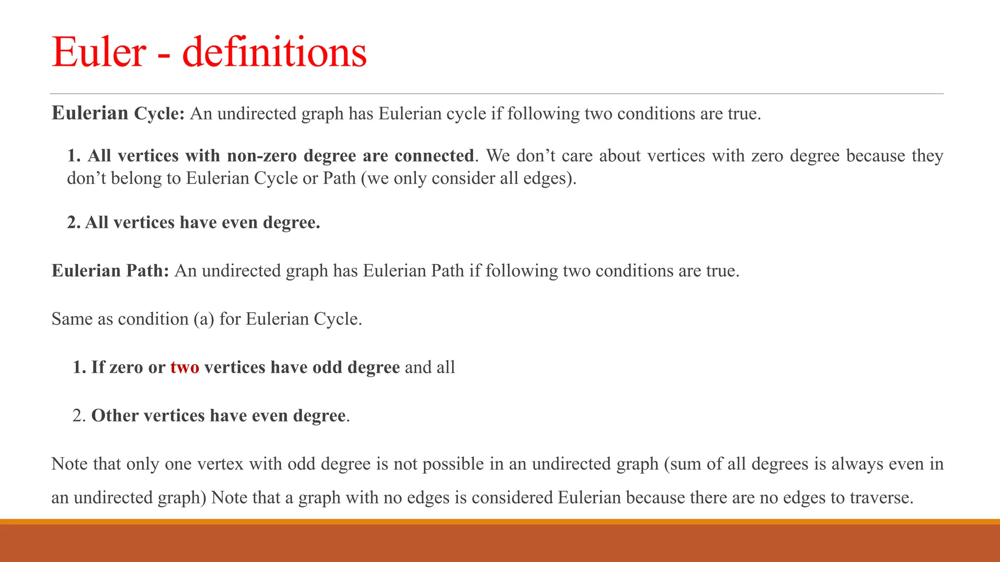 Euler - definitions
Eulerian Cycle: An undirected graph has Eulerian cycle if following two conditions are true.
1. All vertices with non-zero degree are connected. We don&rsquo;t care about vertices with zero degree because they
don&rsquo;t belong to Eulerian Cycle or Path (we only consider all edges).
2. All vertices have even degree.
Eulerian Path: An undirected graph has Eulerian Path if following two conditions are true.
Same as condition (a) for Eulerian Cycle.
1. If zero or two vertices have odd degree and all
2. Other vertices have even degree.
Note that only one vertex with odd degree is not possible in an undirected graph (sum of all degrees is always even in
an undirected graph) Note that a graph with no edges is considered Eulerian because there are no edges to traverse.
 