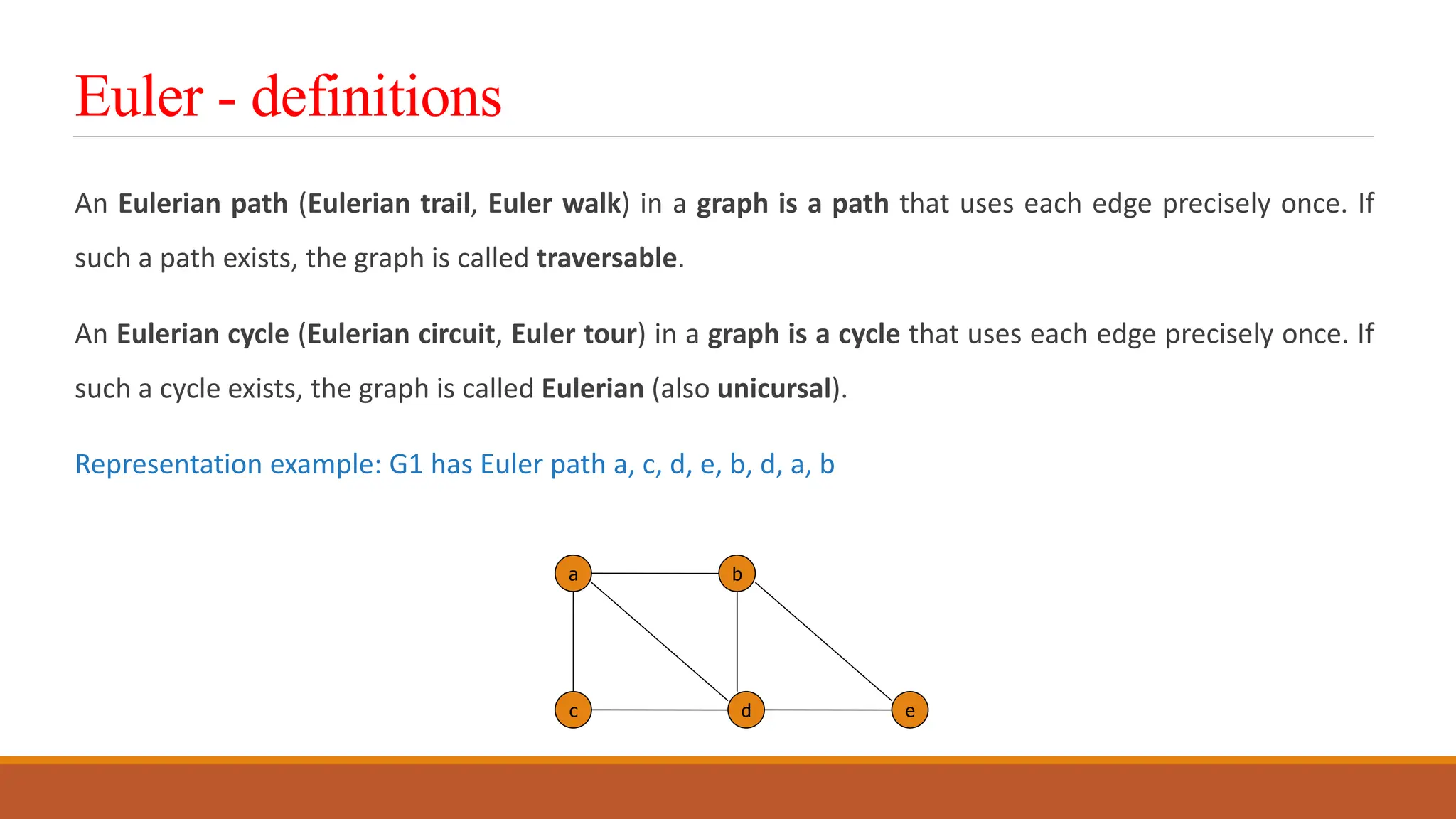 Euler - definitions
An Eulerian path (Eulerian trail, Euler walk) in a graph is a path that uses each edge precisely once. If
such a path exists, the graph is called traversable.
An Eulerian cycle (Eulerian circuit, Euler tour) in a graph is a cycle that uses each edge precisely once. If
such a cycle exists, the graph is called Eulerian (also unicursal).
Representation example: G1 has Euler path a, c, d, e, b, d, a, b
a b
c d e
 