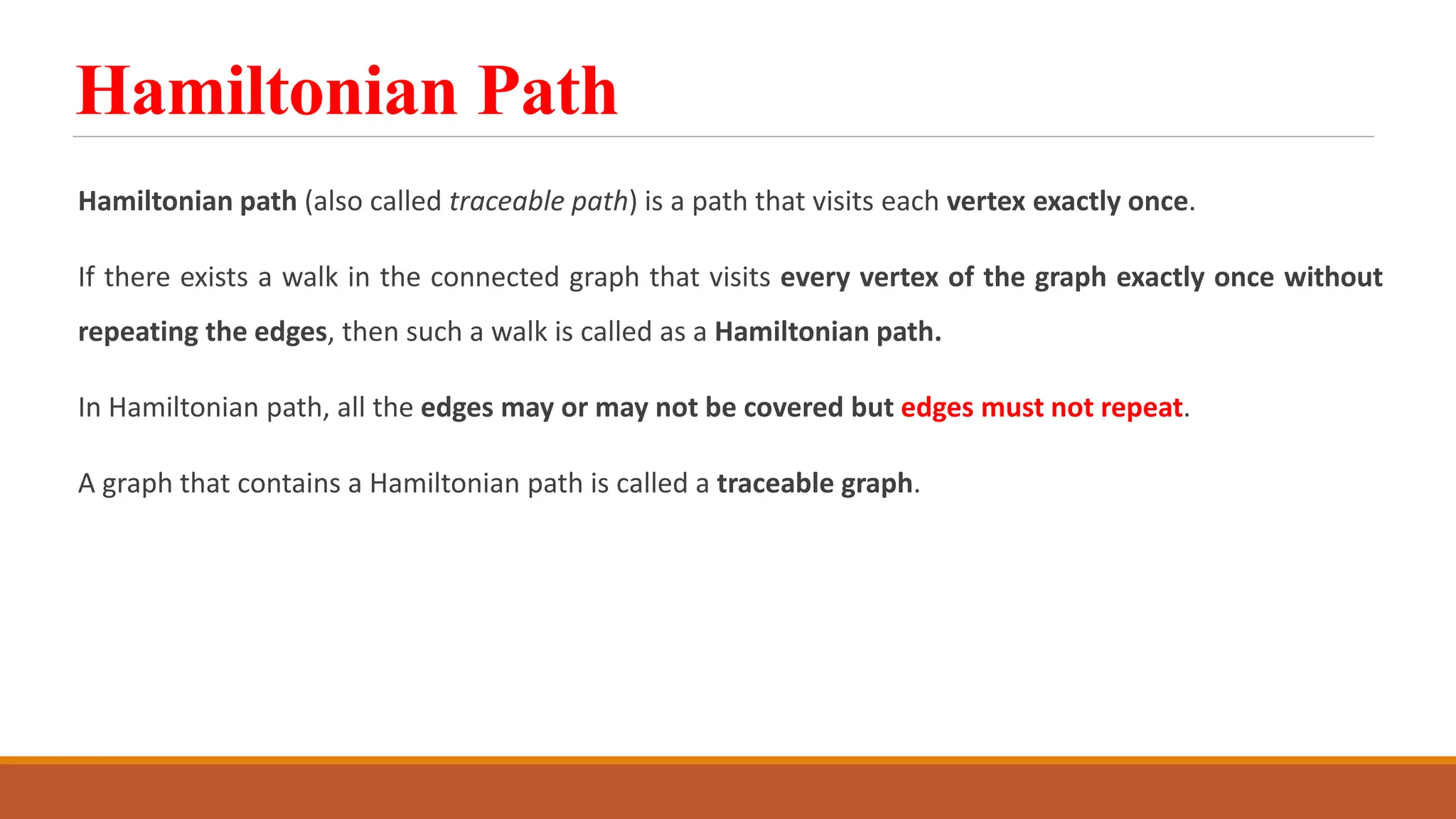 Hamiltonian Path
Hamiltonian path (also called traceable path) is a path that visits each vertex exactly once.
If there exists a walk in the connected graph that visits every vertex of the graph exactly once without
repeating the edges, then such a walk is called as a Hamiltonian path.
In Hamiltonian path, all the edges may or may not be covered but edges must not repeat.
A graph that contains a Hamiltonian path is called a traceable graph.
 